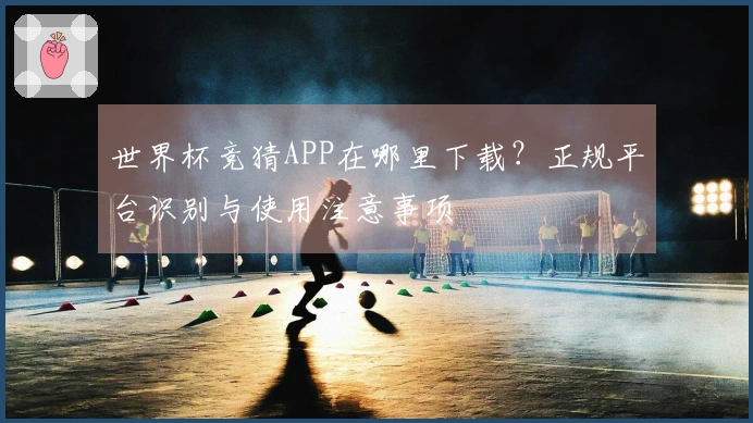 世界杯竞猜APP在哪里下载？正规平台识别与使用注意事项